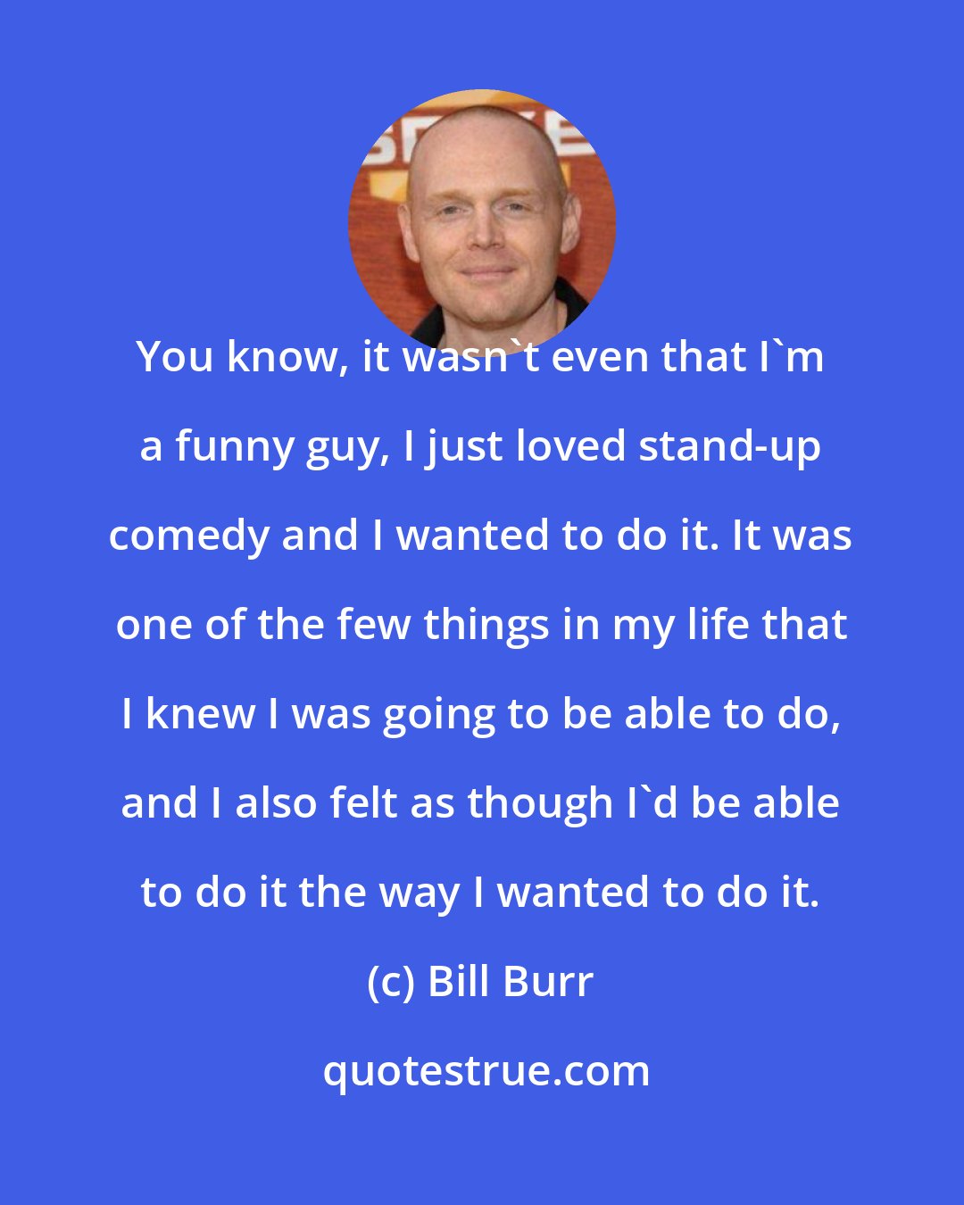 Bill Burr: You know, it wasn't even that I'm a funny guy, I just loved stand-up comedy and I wanted to do it. It was one of the few things in my life that I knew I was going to be able to do, and I also felt as though I'd be able to do it the way I wanted to do it.