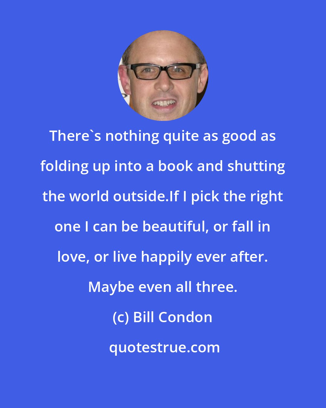 Bill Condon: There's nothing quite as good as folding up into a book and shutting the world outside.If I pick the right one I can be beautiful, or fall in love, or live happily ever after. Maybe even all three.