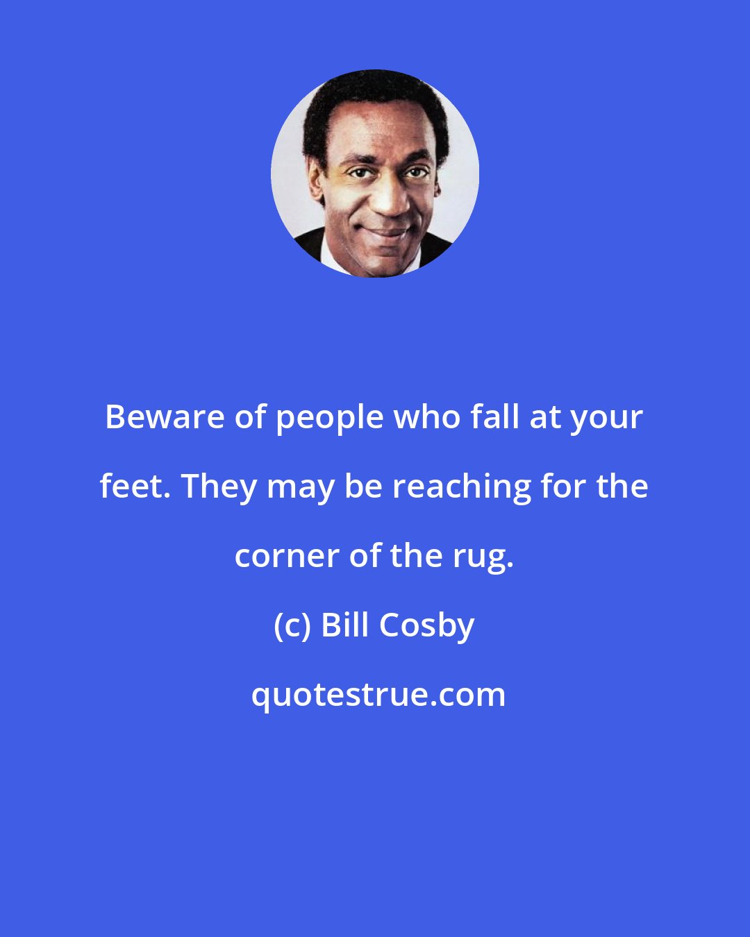 Bill Cosby: Beware of people who fall at your feet. They may be reaching for the corner of the rug.