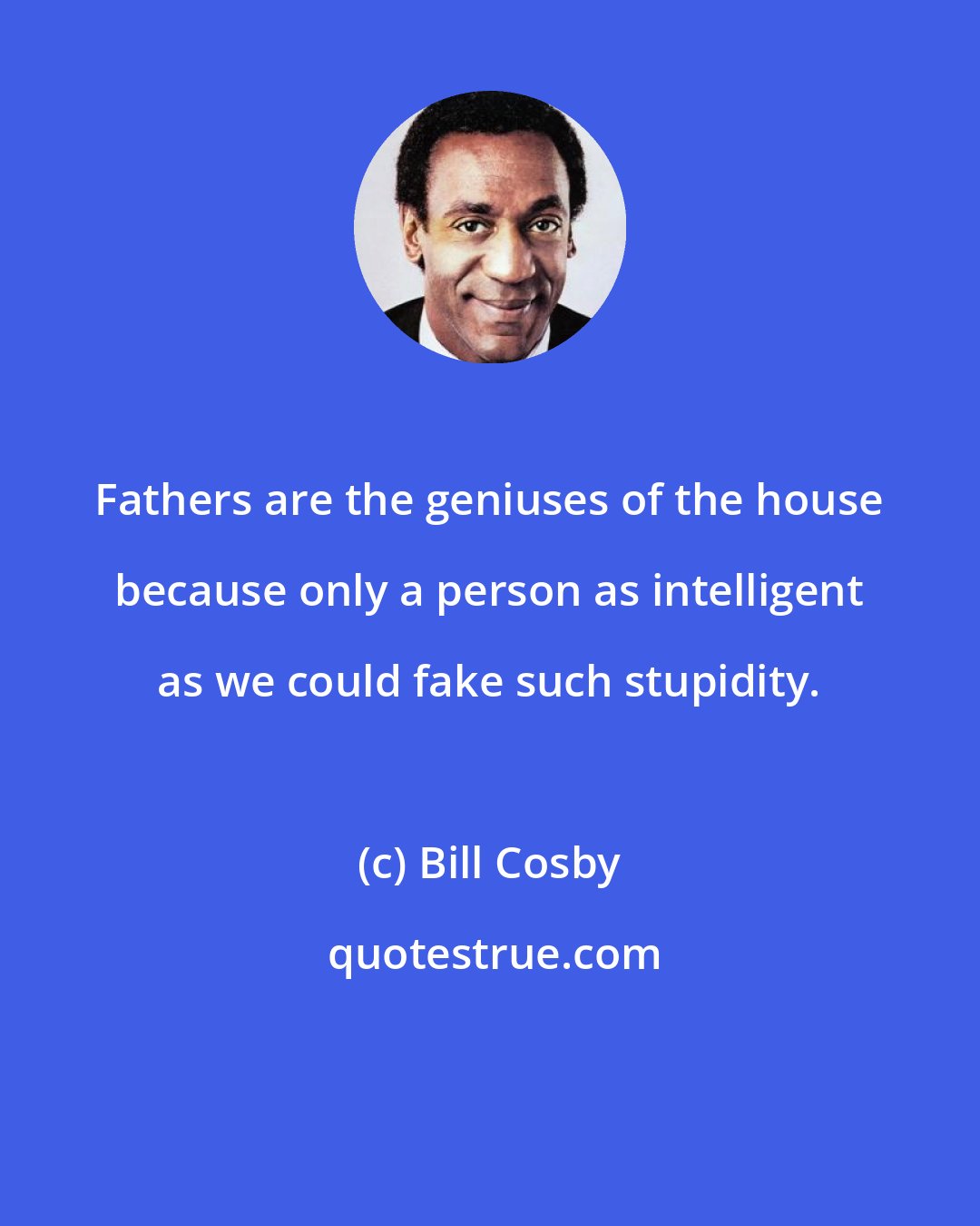 Bill Cosby: Fathers are the geniuses of the house because only a person as intelligent as we could fake such stupidity.