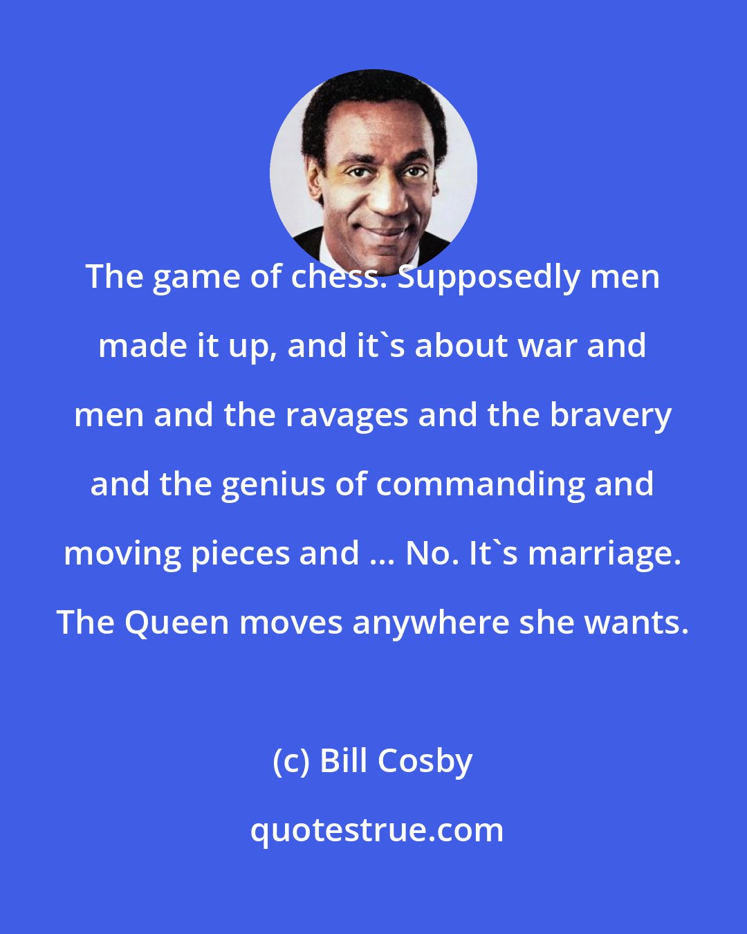 Bill Cosby: The game of chess. Supposedly men made it up, and it's about war and men and the ravages and the bravery and the genius of commanding and moving pieces and ... No. It's marriage. The Queen moves anywhere she wants.