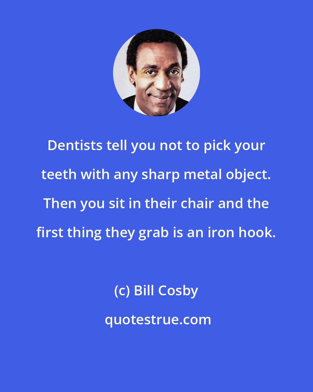 Bill Cosby: Dentists tell you not to pick your teeth with any sharp metal object. Then you sit in their chair and the first thing they grab is an iron hook.