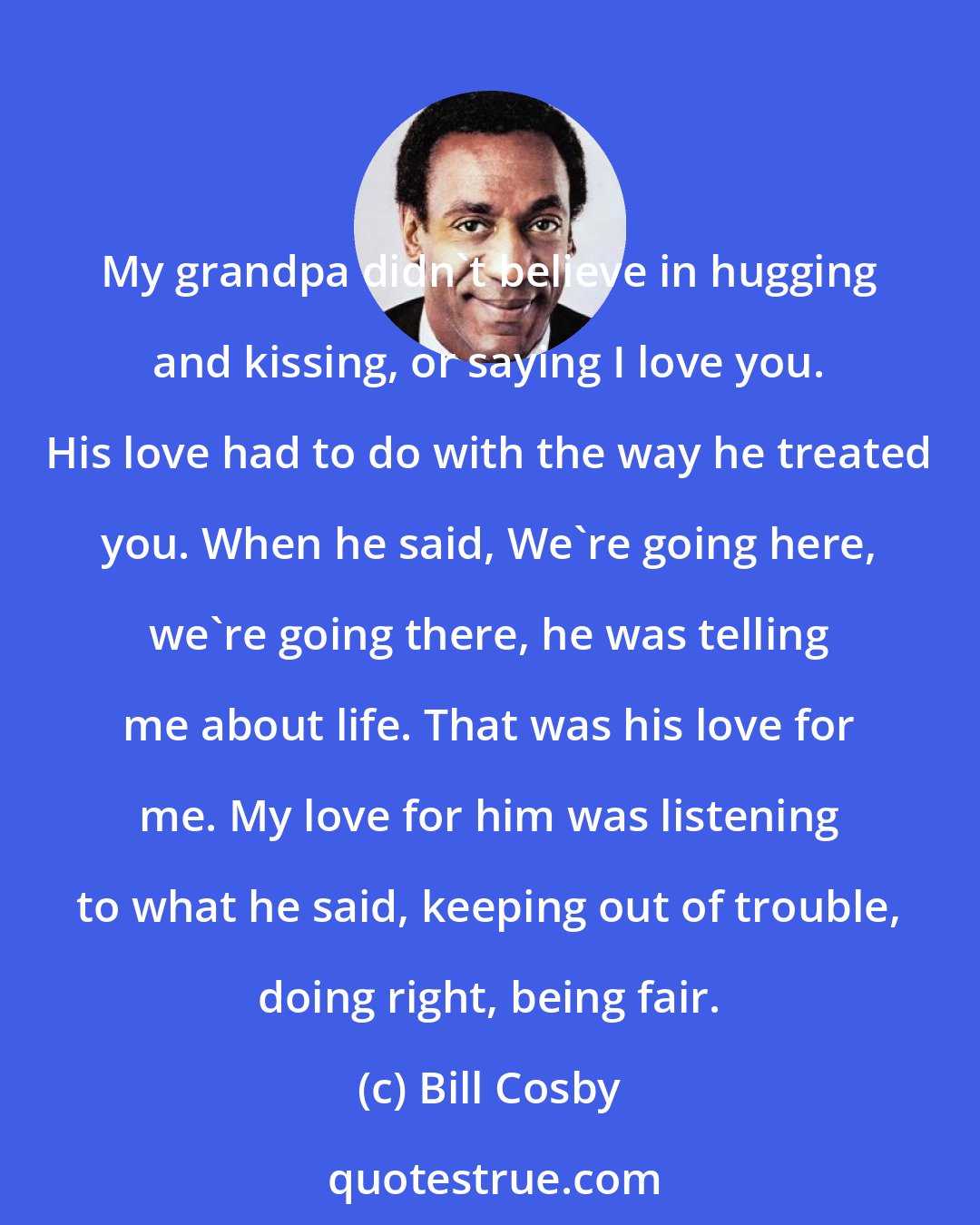 Bill Cosby: My grandpa didn't believe in hugging and kissing, or saying I love you. His love had to do with the way he treated you. When he said, We're going here, we're going there, he was telling me about life. That was his love for me. My love for him was listening to what he said, keeping out of trouble, doing right, being fair.