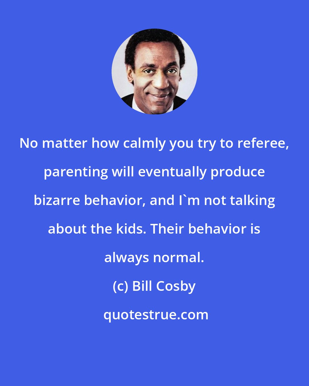 Bill Cosby: No matter how calmly you try to referee, parenting will eventually produce bizarre behavior, and I'm not talking about the kids. Their behavior is always normal.