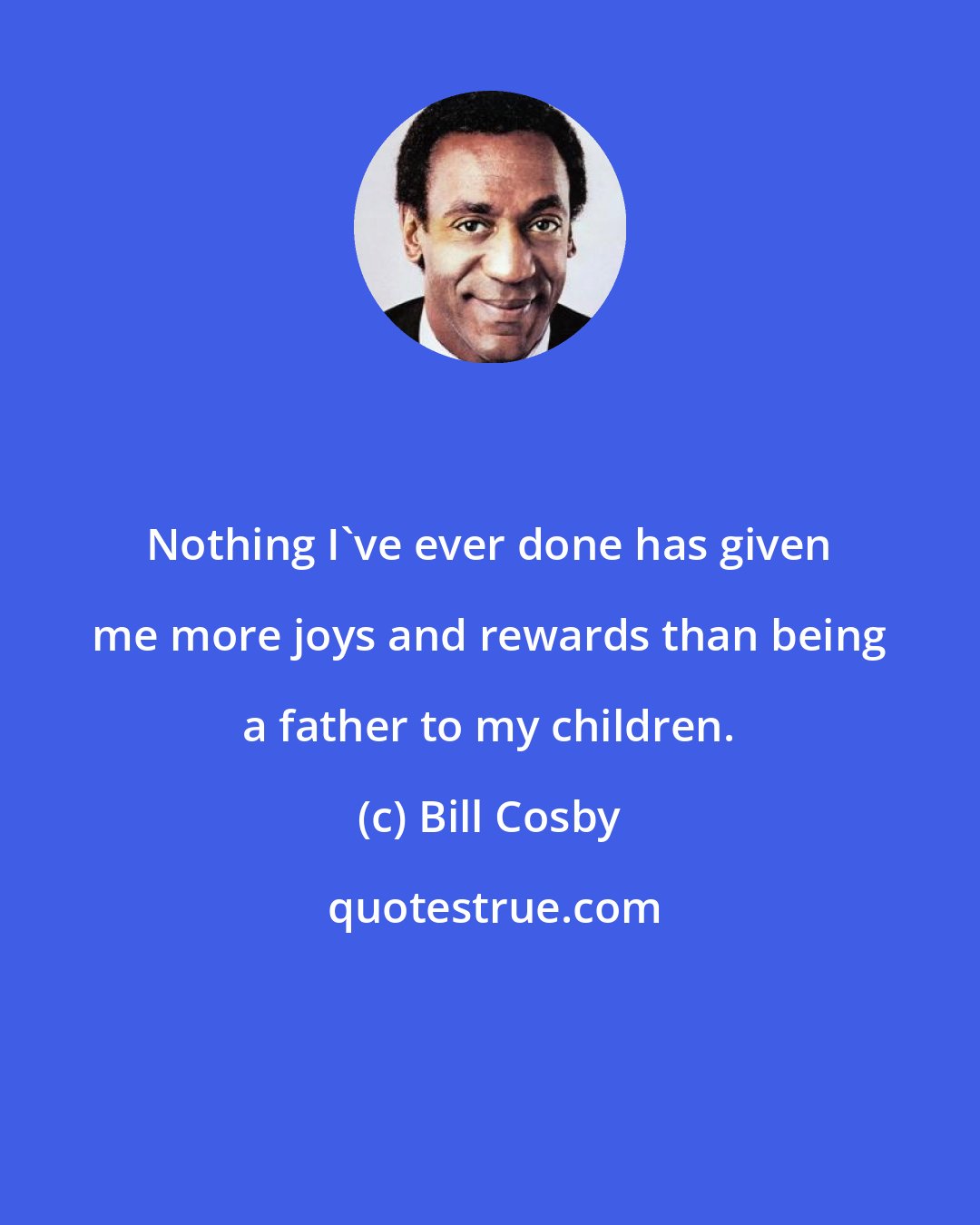 Bill Cosby: Nothing I've ever done has given me more joys and rewards than being a father to my children.