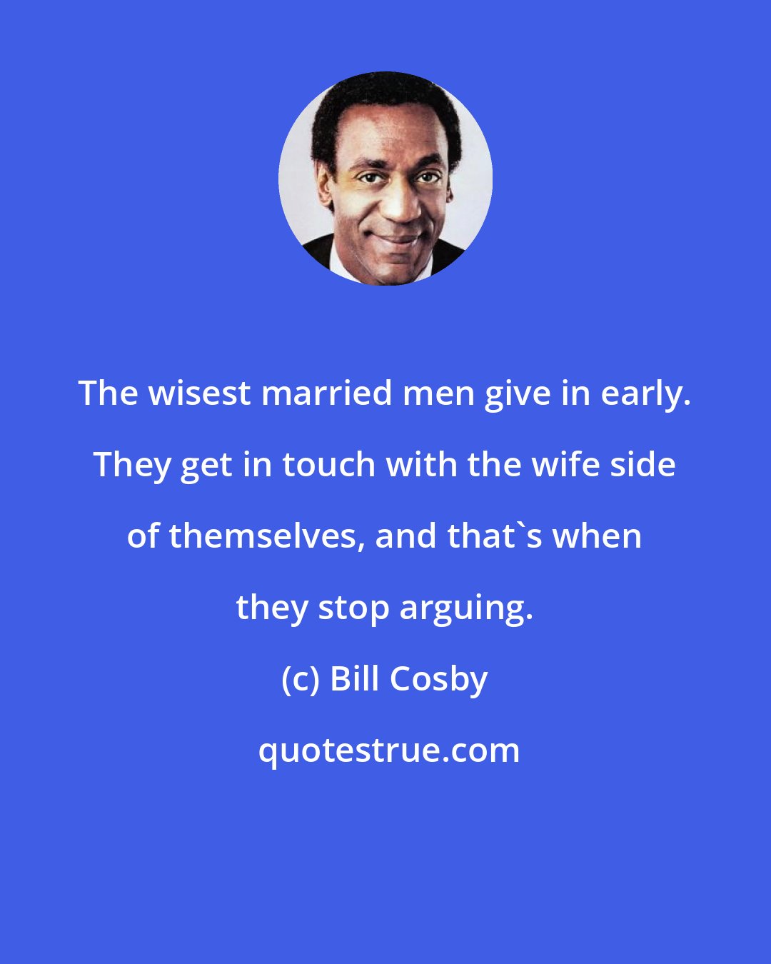 Bill Cosby: The wisest married men give in early. They get in touch with the wife side of themselves, and that's when they stop arguing.