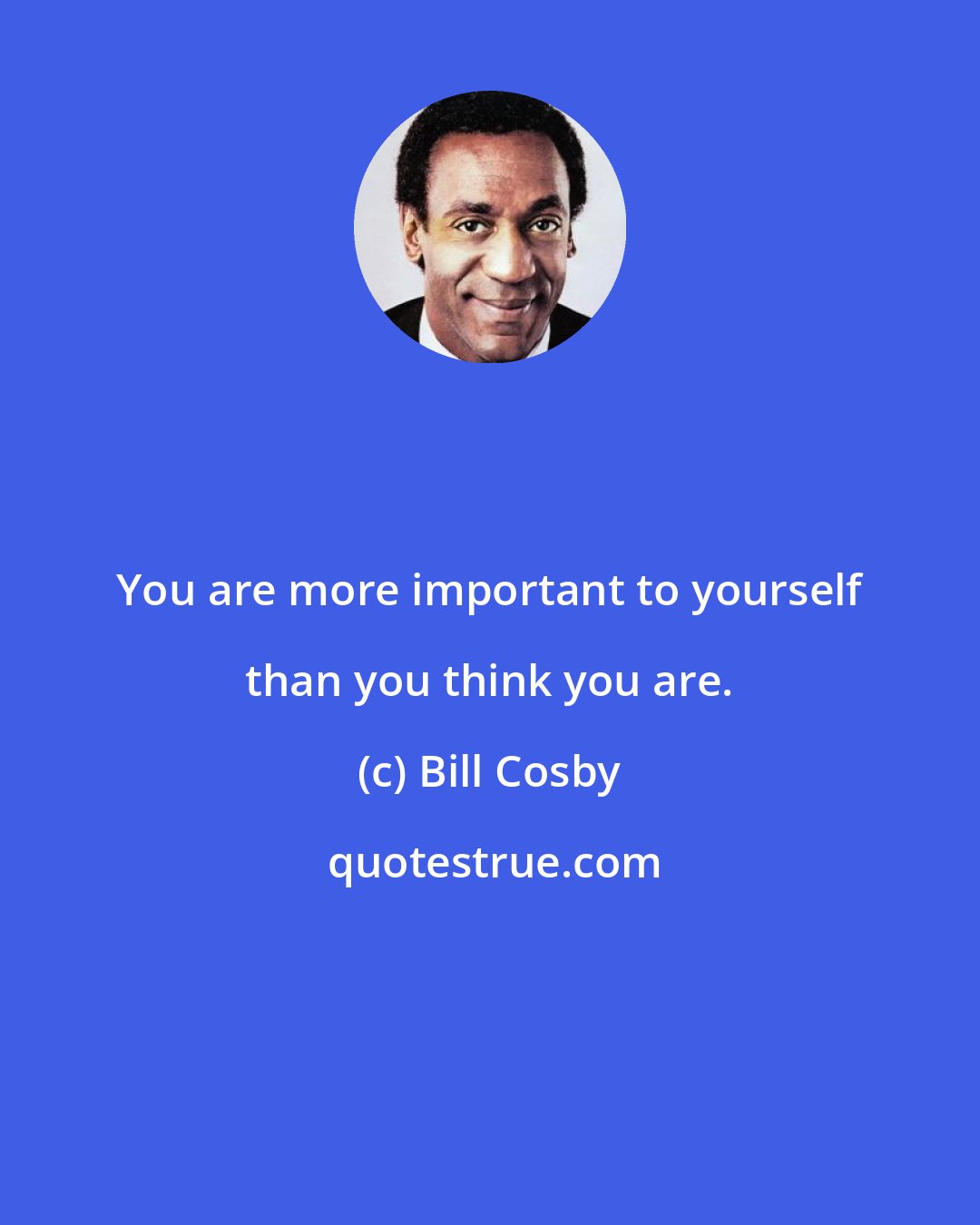 Bill Cosby: You are more important to yourself than you think you are.