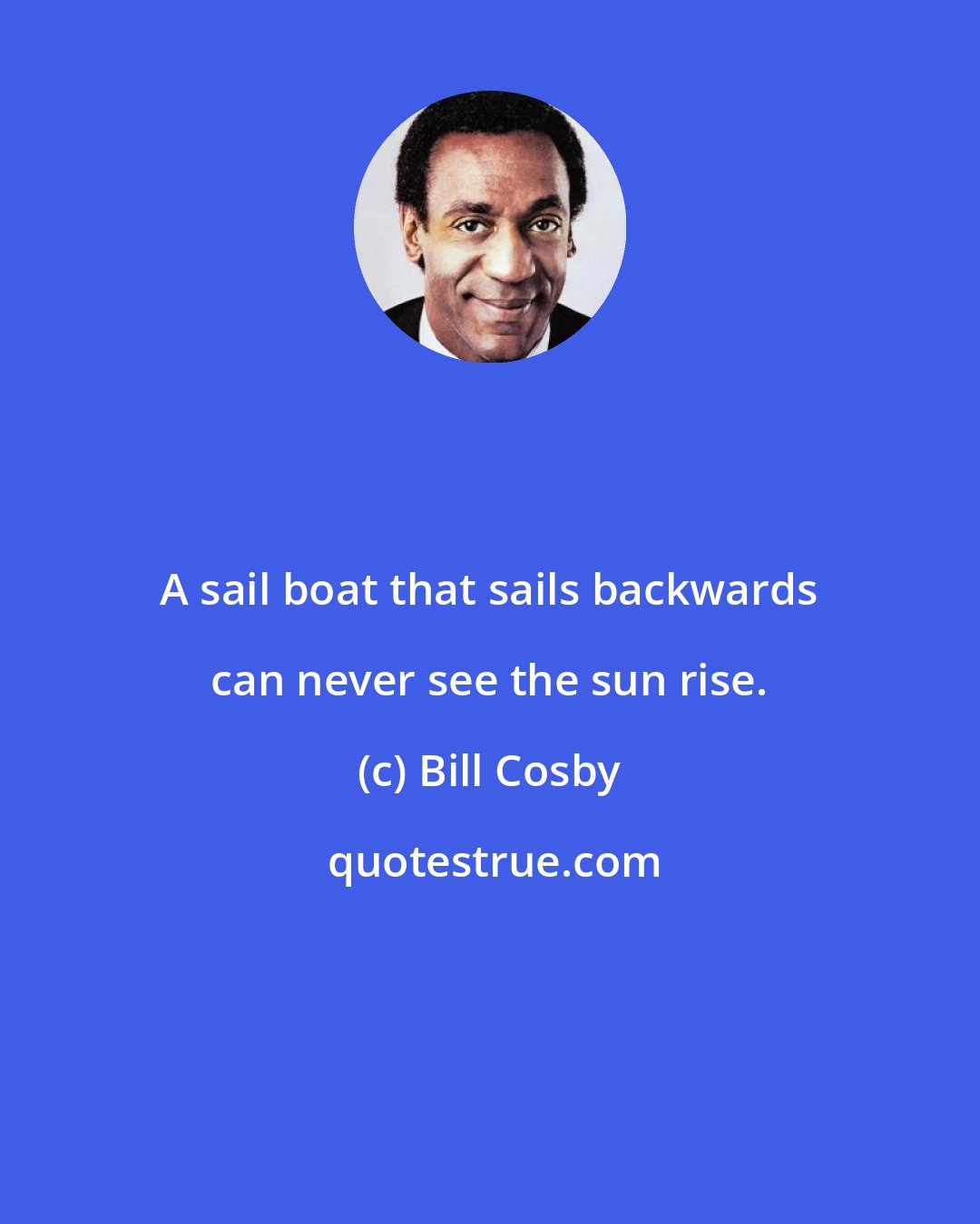 Bill Cosby: A sail boat that sails backwards can never see the sun rise.