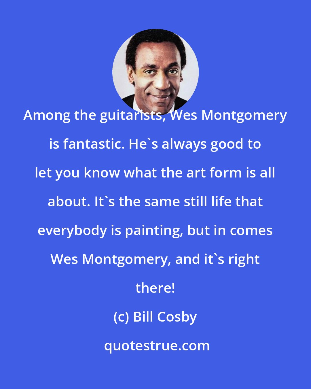 Bill Cosby: Among the guitarists, Wes Montgomery is fantastic. He's always good to let you know what the art form is all about. It's the same still life that everybody is painting, but in comes Wes Montgomery, and it's right there!