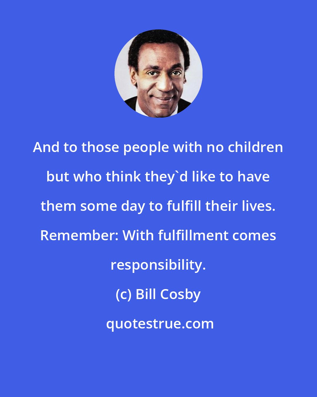 Bill Cosby: And to those people with no children but who think they'd like to have them some day to fulfill their lives. Remember: With fulfillment comes responsibility.