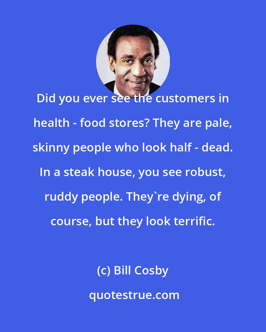 Bill Cosby: Did you ever see the customers in health - food stores? They are pale, skinny people who look half - dead. In a steak house, you see robust, ruddy people. They're dying, of course, but they look terrific.