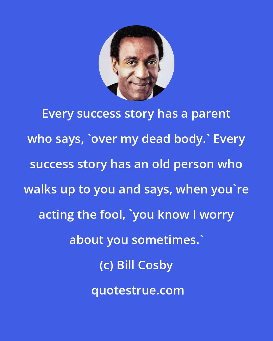 Bill Cosby: Every success story has a parent who says, 'over my dead body.' Every success story has an old person who walks up to you and says, when you're acting the fool, 'you know I worry about you sometimes.'