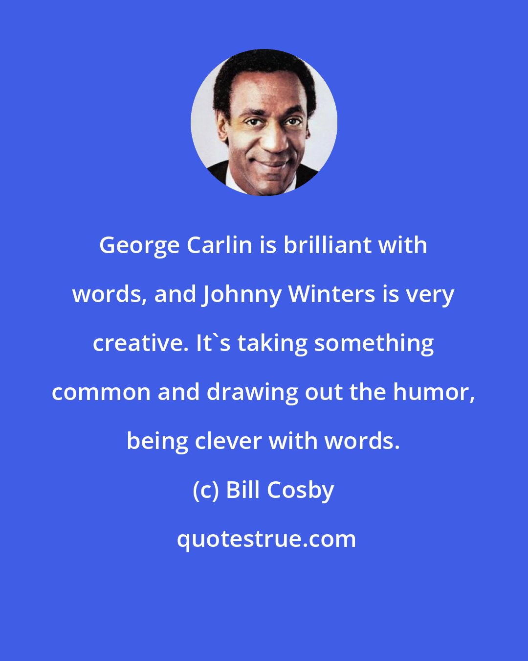 Bill Cosby: George Carlin is brilliant with words, and Johnny Winters is very creative. It's taking something common and drawing out the humor, being clever with words.