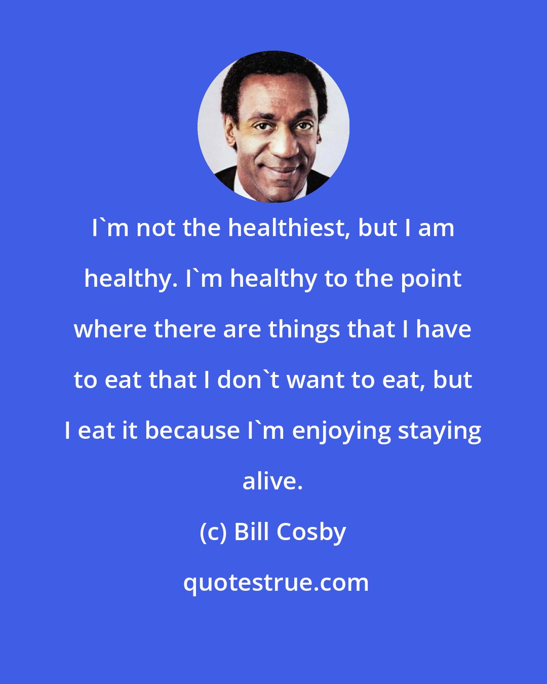 Bill Cosby: I'm not the healthiest, but I am healthy. I'm healthy to the point where there are things that I have to eat that I don't want to eat, but I eat it because I'm enjoying staying alive.