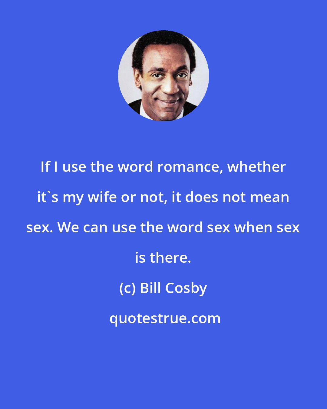 Bill Cosby: If I use the word romance, whether it's my wife or not, it does not mean sex. We can use the word sex when sex is there.