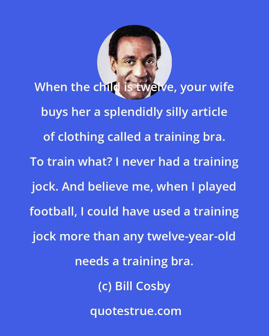 Bill Cosby: When the child is twelve, your wife buys her a splendidly silly article of clothing called a training bra. To train what? I never had a training jock. And believe me, when I played football, I could have used a training jock more than any twelve-year-old needs a training bra.