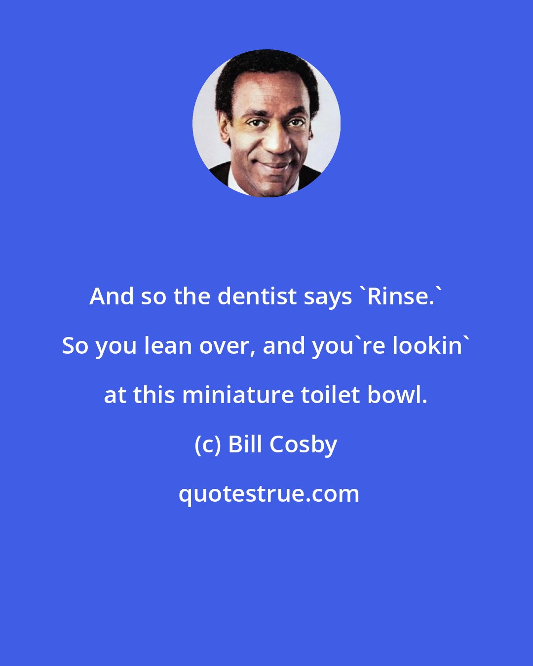 Bill Cosby: And so the dentist says 'Rinse.' So you lean over, and you're lookin' at this miniature toilet bowl.