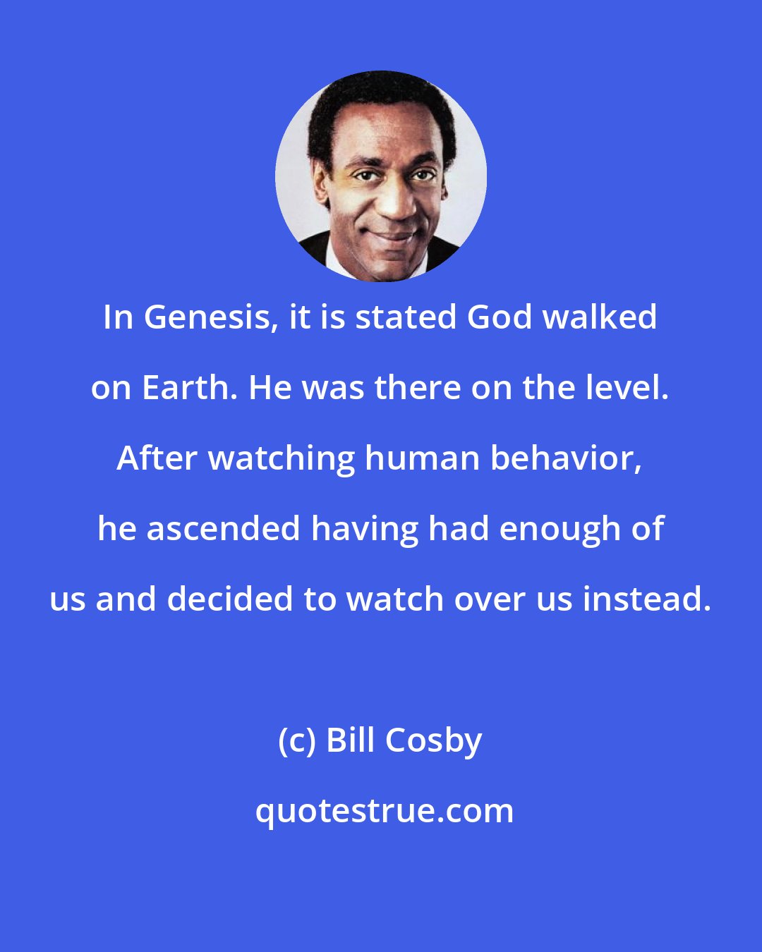 Bill Cosby: In Genesis, it is stated God walked on Earth. He was there on the level. After watching human behavior, he ascended having had enough of us and decided to watch over us instead.