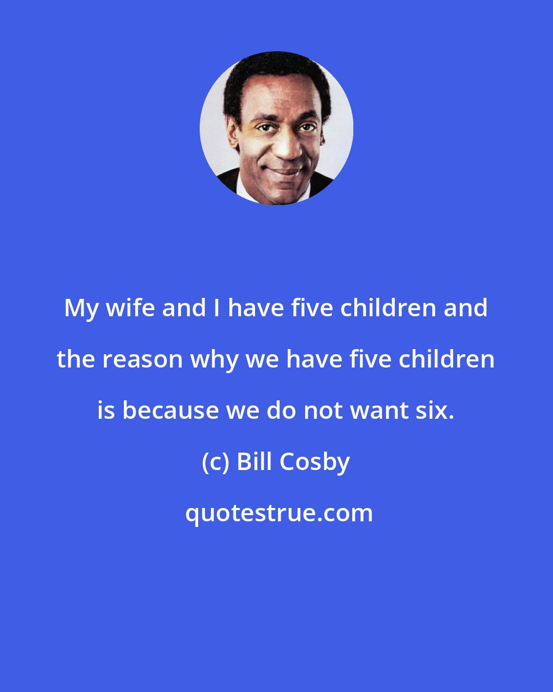 Bill Cosby: My wife and I have five children and the reason why we have five children is because we do not want six.