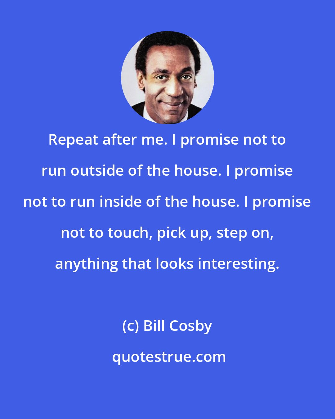 Bill Cosby: Repeat after me. I promise not to run outside of the house. I promise not to run inside of the house. I promise not to touch, pick up, step on, anything that looks interesting.