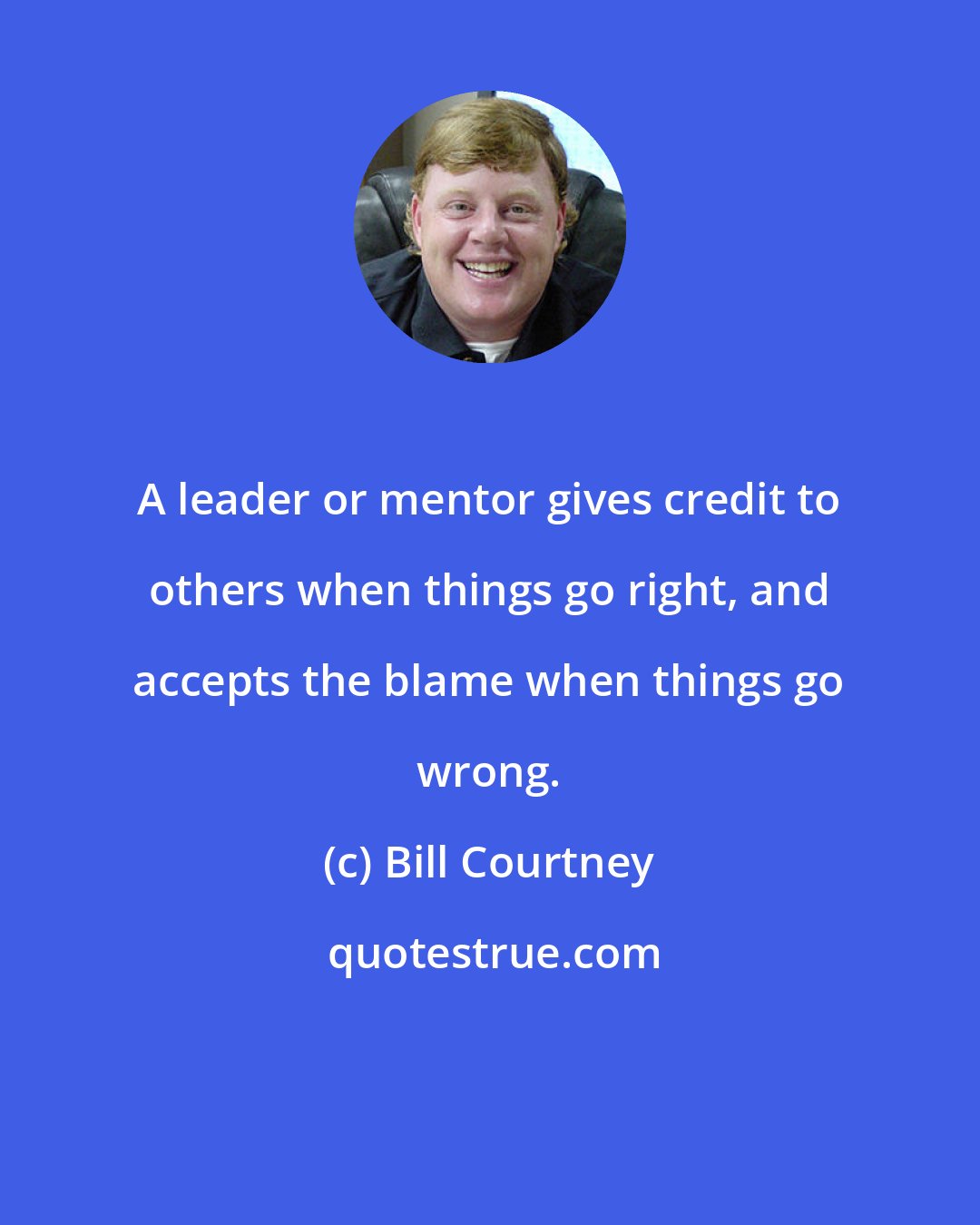 Bill Courtney: A leader or mentor gives credit to others when things go right, and accepts the blame when things go wrong.