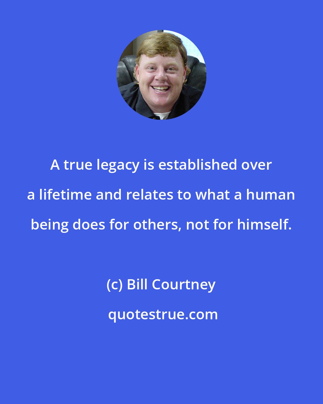 Bill Courtney: A true legacy is established over a lifetime and relates to what a human being does for others, not for himself.