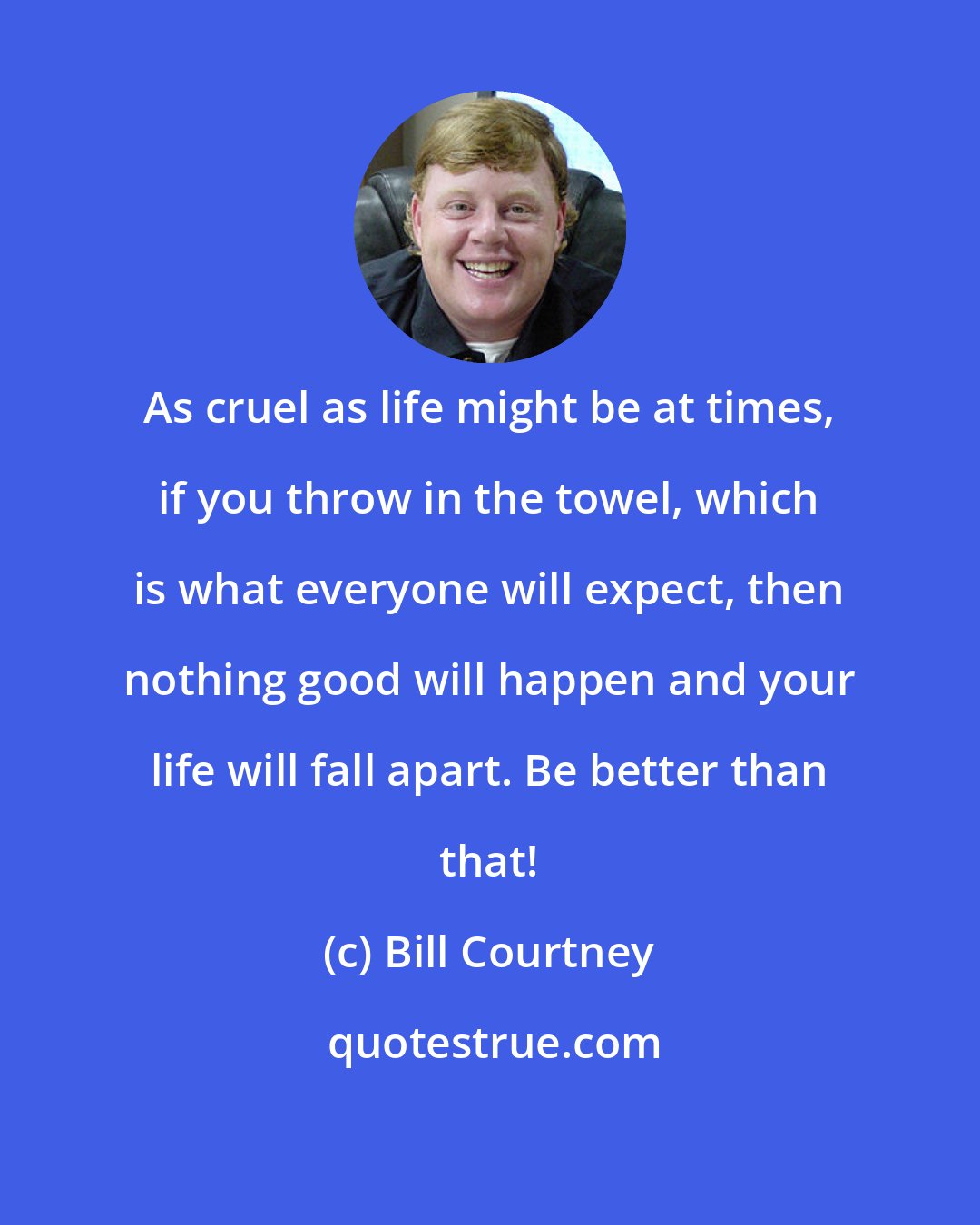 Bill Courtney: As cruel as life might be at times, if you throw in the towel, which is what everyone will expect, then nothing good will happen and your life will fall apart. Be better than that!