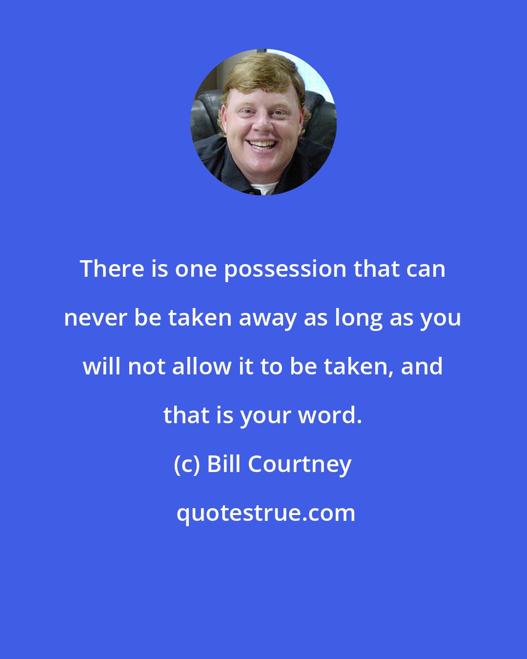 Bill Courtney: There is one possession that can never be taken away as long as you will not allow it to be taken, and that is your word.