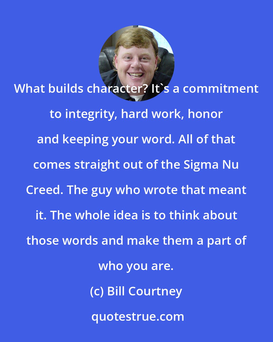 Bill Courtney: What builds character? It's a commitment to integrity, hard work, honor and keeping your word. All of that comes straight out of the Sigma Nu Creed. The guy who wrote that meant it. The whole idea is to think about those words and make them a part of who you are.