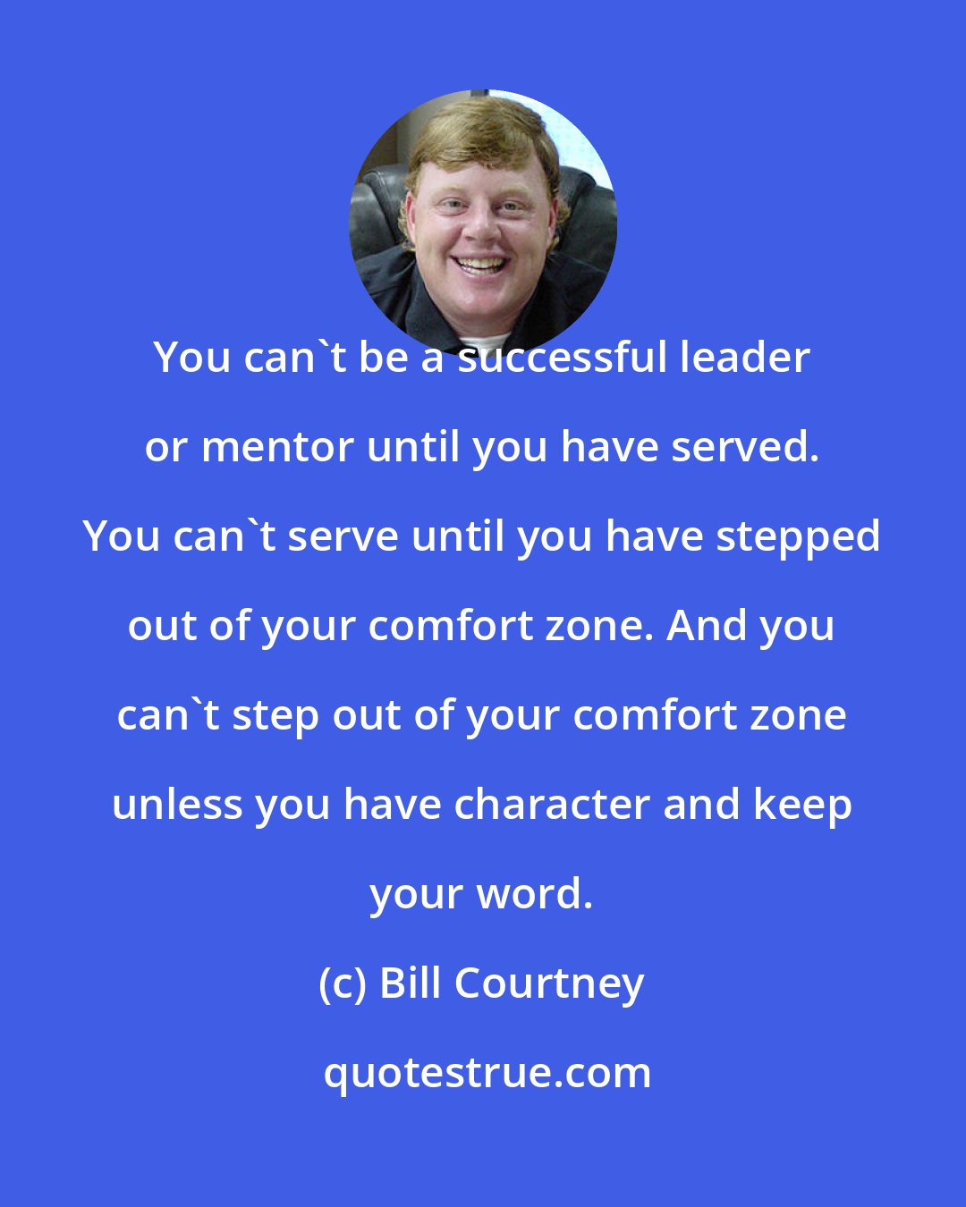 Bill Courtney: You can't be a successful leader or mentor until you have served. You can't serve until you have stepped out of your comfort zone. And you can't step out of your comfort zone unless you have character and keep your word.