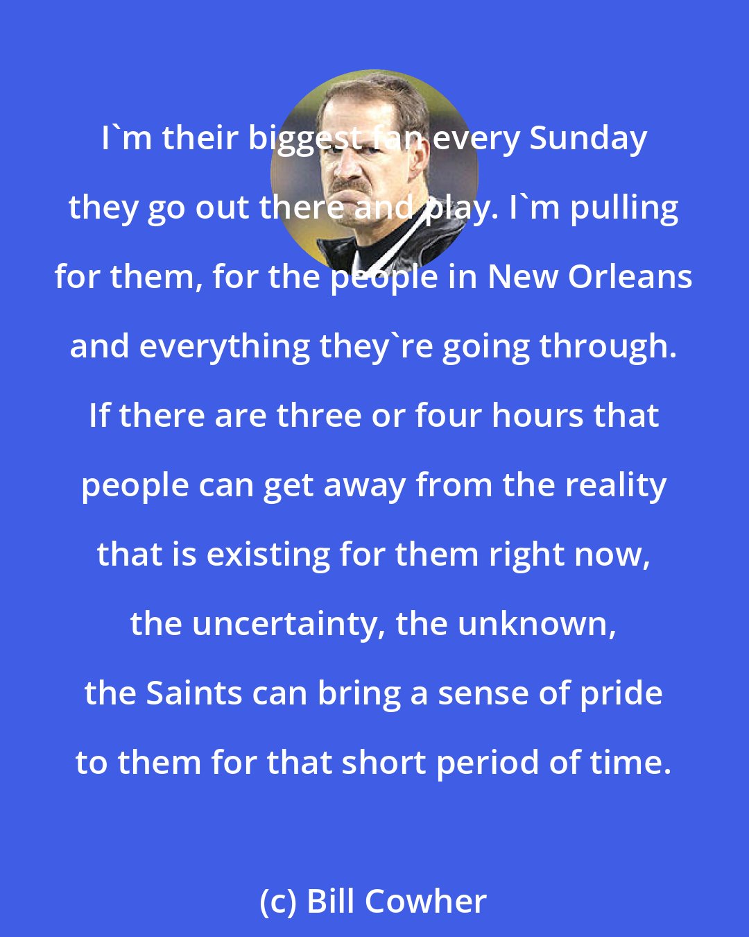 Bill Cowher: I'm their biggest fan every Sunday they go out there and play. I'm pulling for them, for the people in New Orleans and everything they're going through. If there are three or four hours that people can get away from the reality that is existing for them right now, the uncertainty, the unknown, the Saints can bring a sense of pride to them for that short period of time.