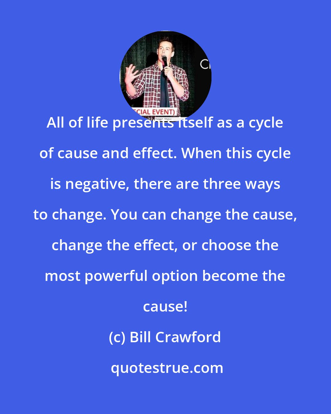 Bill Crawford: All of life presents itself as a cycle of cause and effect. When this cycle is negative, there are three ways to change. You can change the cause, change the effect, or choose the most powerful option become the cause!