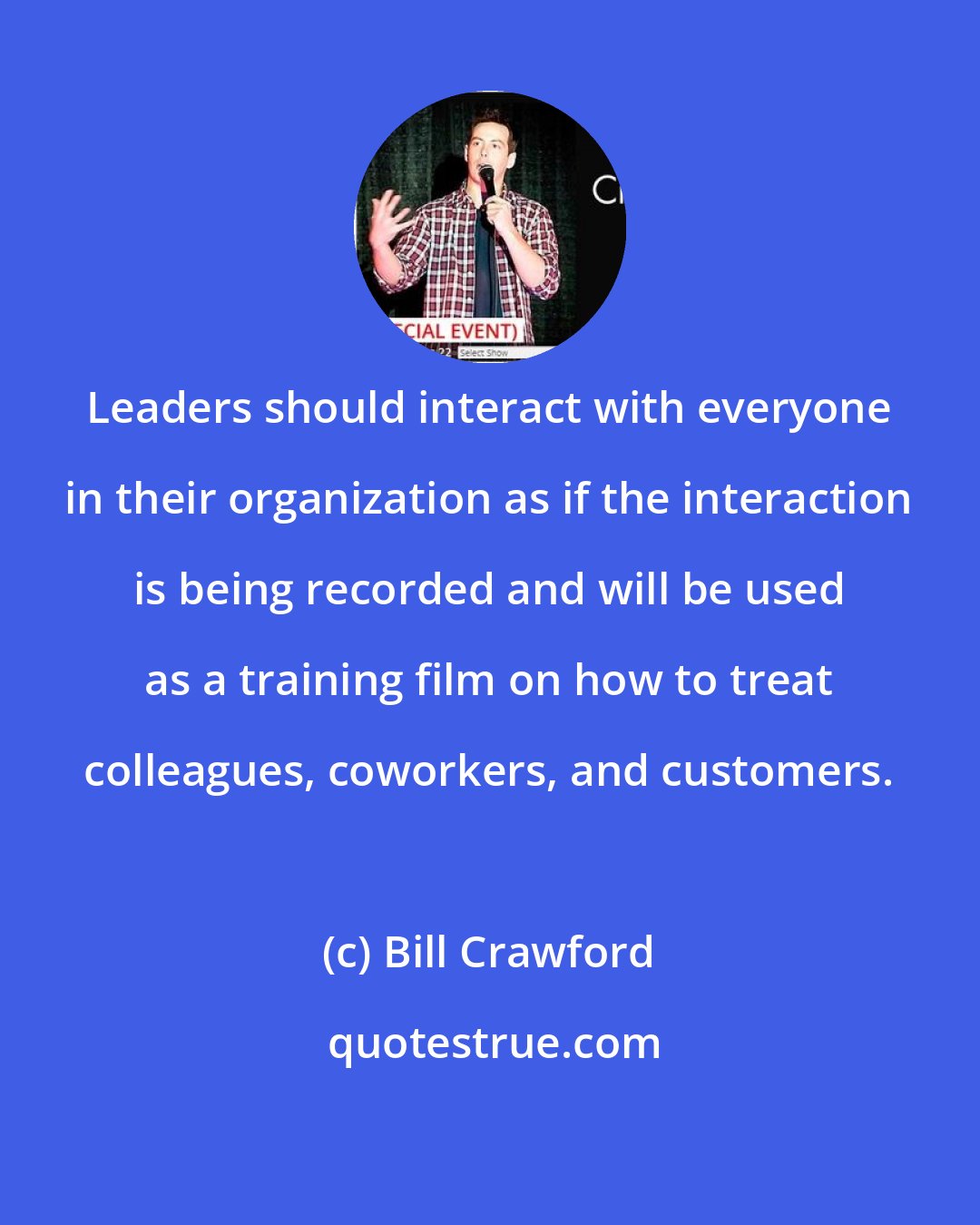 Bill Crawford: Leaders should interact with everyone in their organization as if the interaction is being recorded and will be used as a training film on how to treat colleagues, coworkers, and customers.