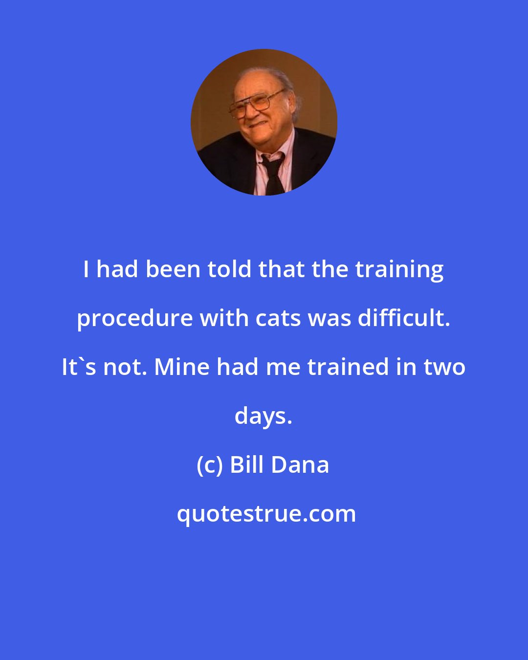 Bill Dana: I had been told that the training procedure with cats was difficult. It's not. Mine had me trained in two days.