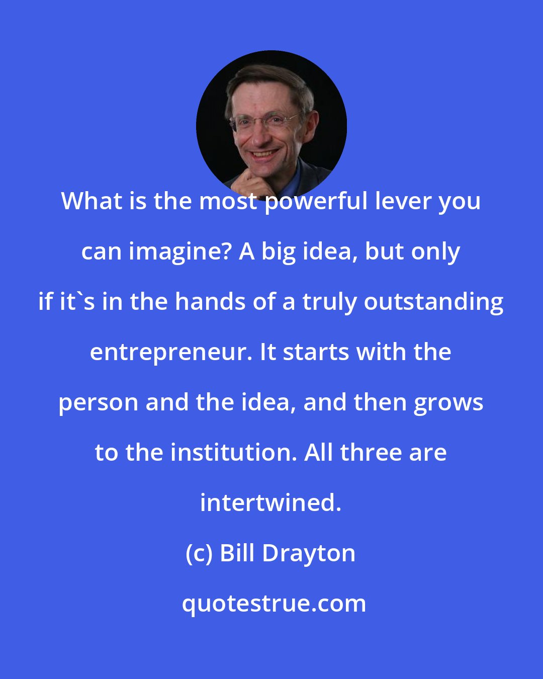 Bill Drayton: What is the most powerful lever you can imagine? A big idea, but only if it's in the hands of a truly outstanding entrepreneur. It starts with the person and the idea, and then grows to the institution. All three are intertwined.