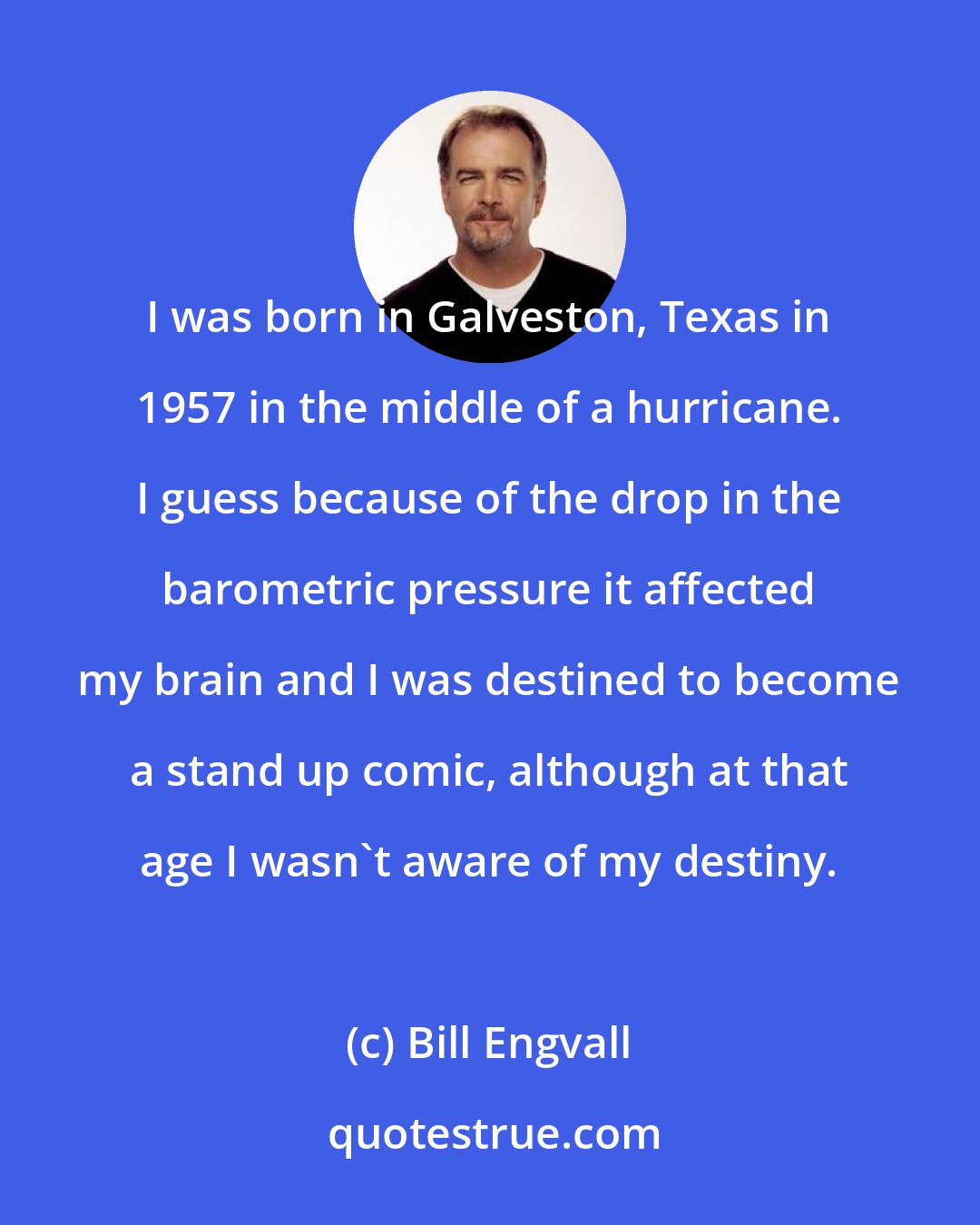 Bill Engvall: I was born in Galveston, Texas in 1957 in the middle of a hurricane. I guess because of the drop in the barometric pressure it affected my brain and I was destined to become a stand up comic, although at that age I wasn't aware of my destiny.