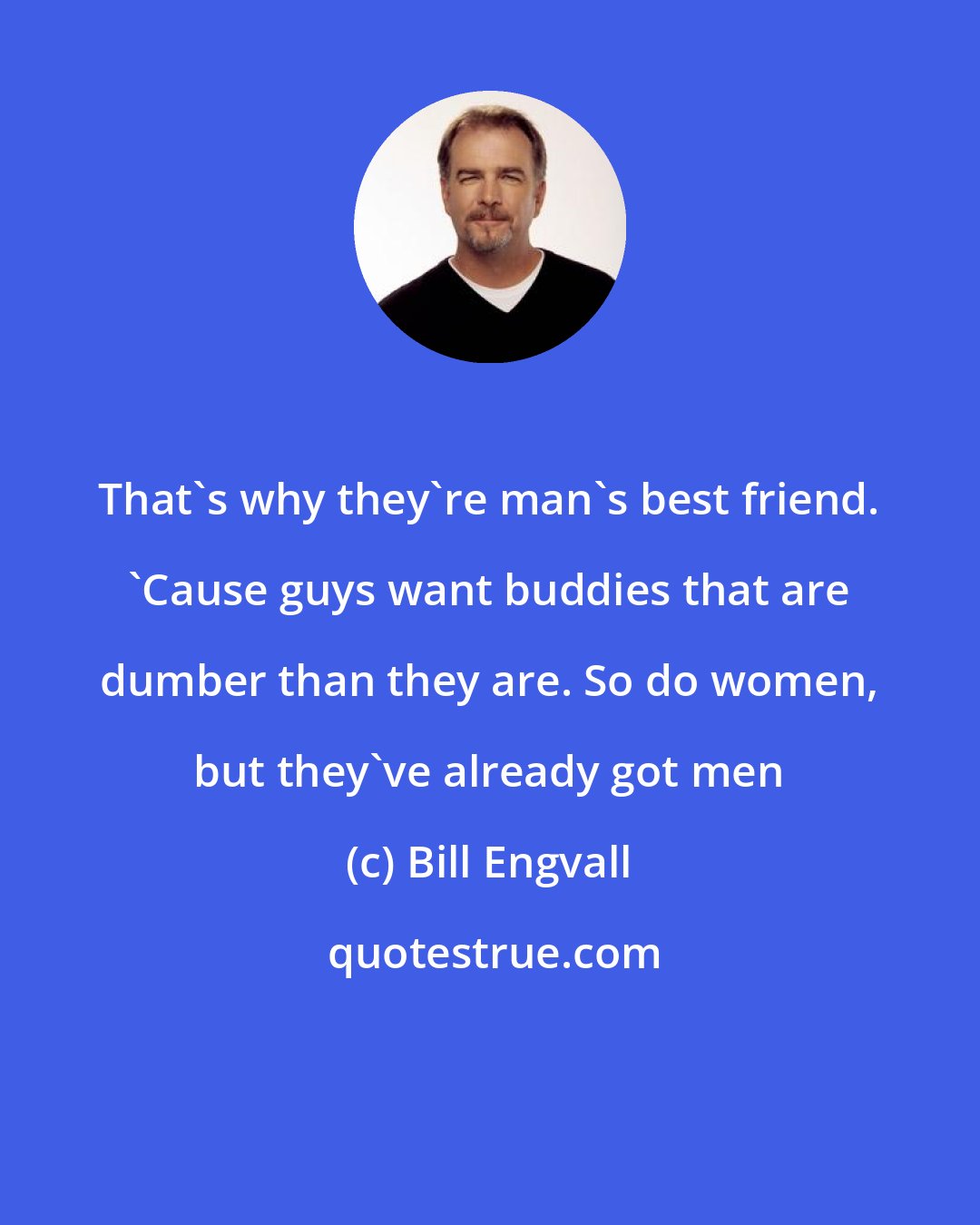 Bill Engvall: That's why they're man's best friend. 'Cause guys want buddies that are dumber than they are. So do women, but they've already got men