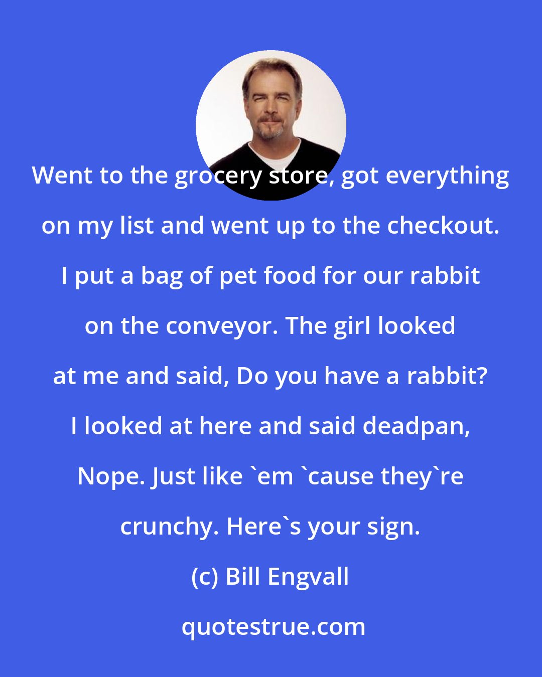 Bill Engvall: Went to the grocery store, got everything on my list and went up to the checkout. I put a bag of pet food for our rabbit on the conveyor. The girl looked at me and said, Do you have a rabbit? I looked at here and said deadpan, Nope. Just like 'em 'cause they're crunchy. Here's your sign.