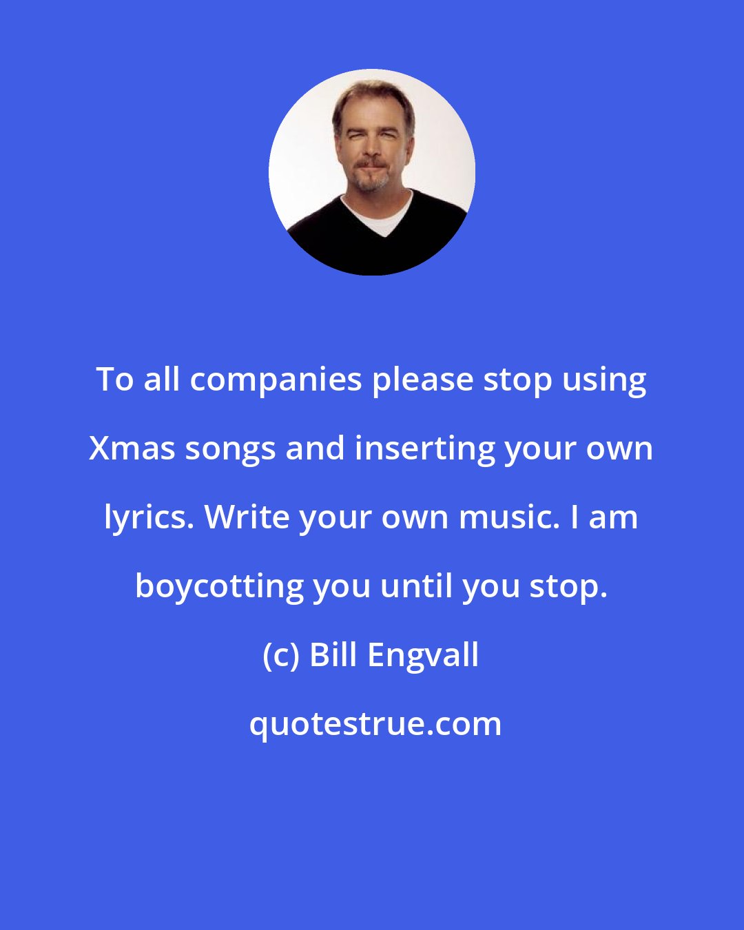 Bill Engvall: To all companies please stop using Xmas songs and inserting your own lyrics. Write your own music. I am boycotting you until you stop.