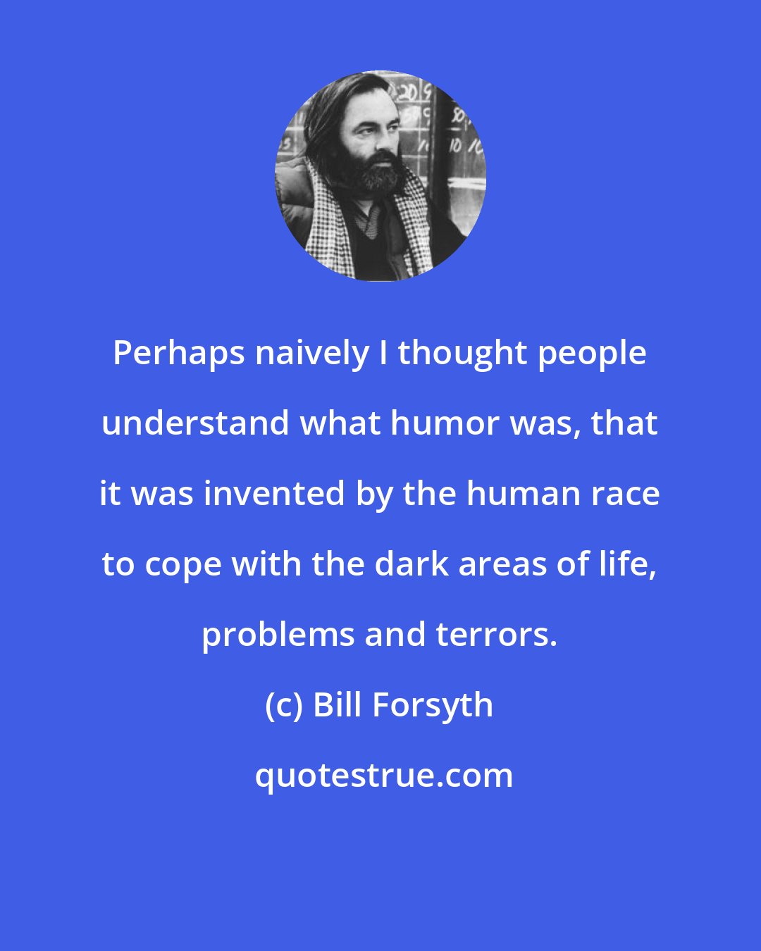 Bill Forsyth: Perhaps naively I thought people understand what humor was, that it was invented by the human race to cope with the dark areas of life, problems and terrors.