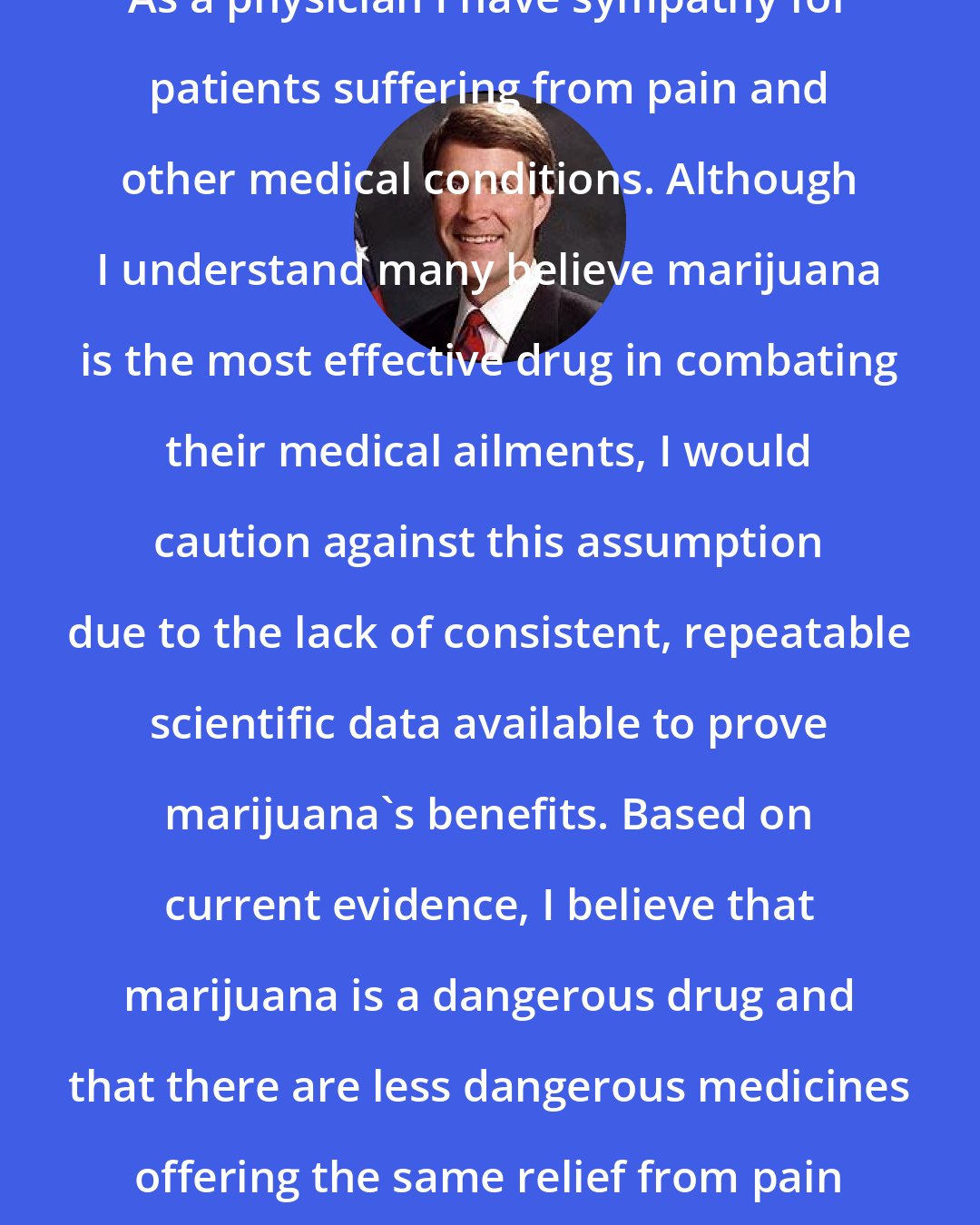 Bill Frist: As a physician I have sympathy for patients suffering from pain and other medical conditions. Although I understand many believe marijuana is the most effective drug in combating their medical ailments, I would caution against this assumption due to the lack of consistent, repeatable scientific data available to prove marijuana's benefits. Based on current evidence, I believe that marijuana is a dangerous drug and that there are less dangerous medicines offering the same relief from pain and other medical symptoms.