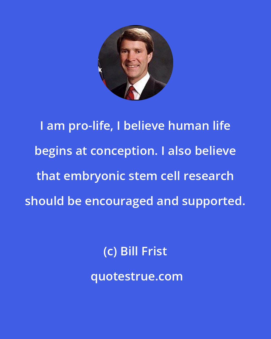 Bill Frist: I am pro-life, I believe human life begins at conception. I also believe that embryonic stem cell research should be encouraged and supported.