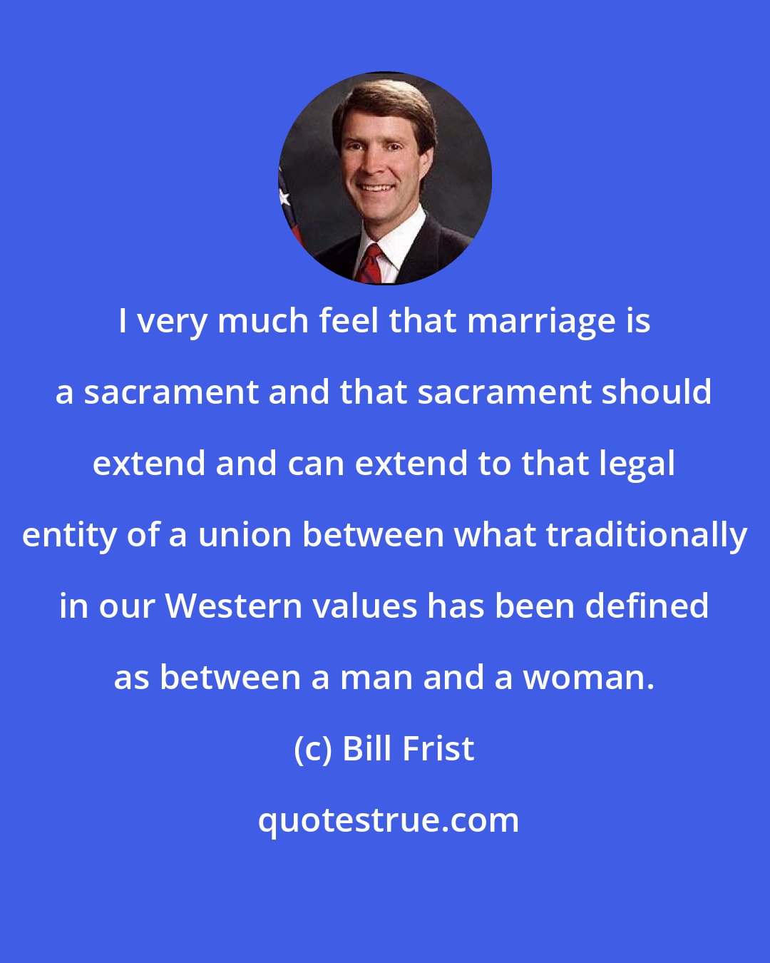 Bill Frist: I very much feel that marriage is a sacrament and that sacrament should extend and can extend to that legal entity of a union between what traditionally in our Western values has been defined as between a man and a woman.