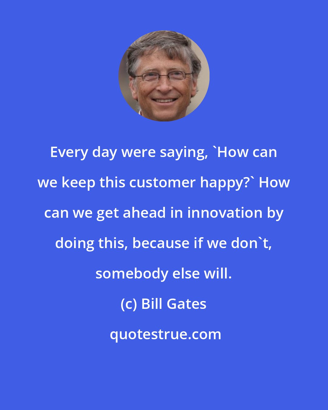 Bill Gates: Every day were saying, 'How can we keep this customer happy?' How can we get ahead in innovation by doing this, because if we don't, somebody else will.