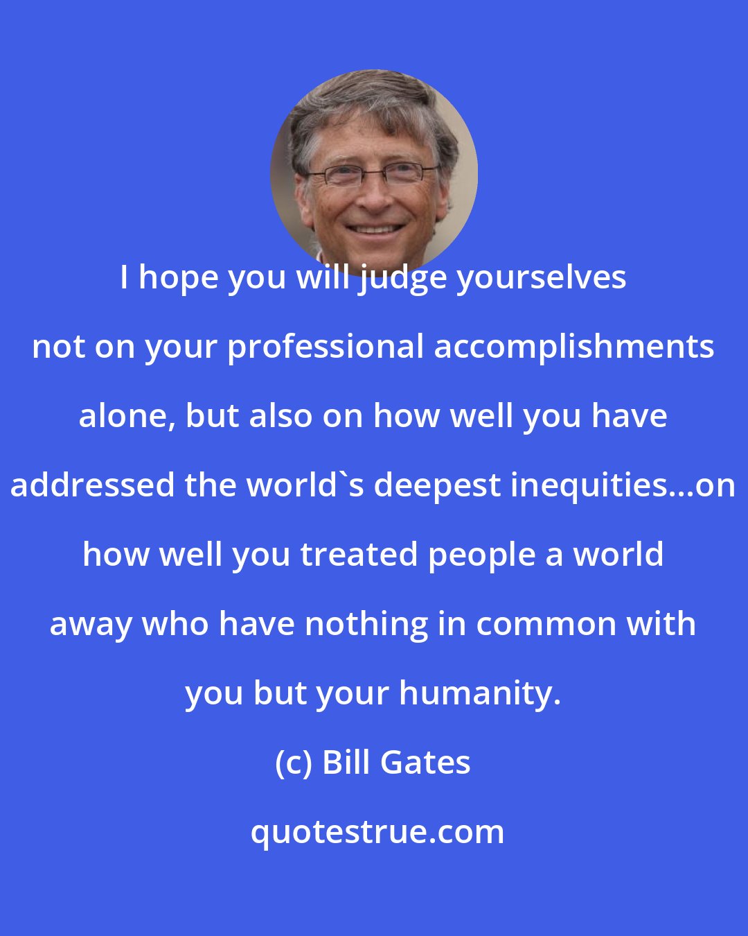 Bill Gates: I hope you will judge yourselves not on your professional accomplishments alone, but also on how well you have addressed the world's deepest inequities...on how well you treated people a world away who have nothing in common with you but your humanity.