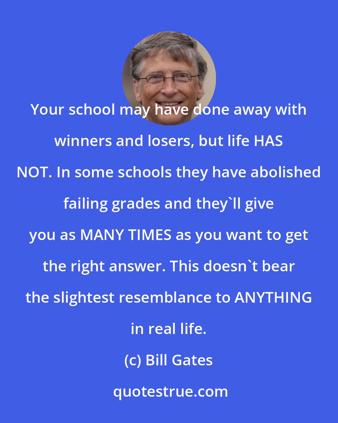 Bill Gates: Your school may have done away with winners and losers, but life HAS NOT. In some schools they have abolished failing grades and they'll give you as MANY TIMES as you want to get the right answer. This doesn't bear the slightest resemblance to ANYTHING in real life.