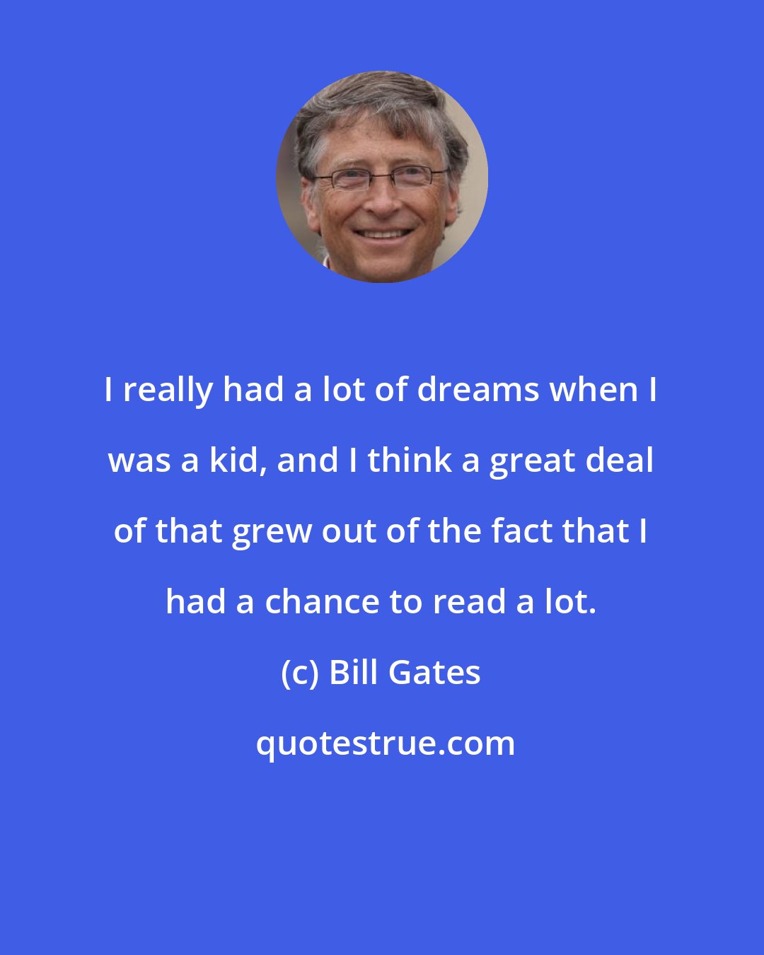 Bill Gates: I really had a lot of dreams when I was a kid, and I think a great deal of that grew out of the fact that I had a chance to read a lot.