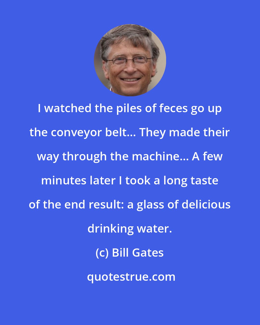 Bill Gates: I watched the piles of feces go up the conveyor belt... They made their way through the machine... A few minutes later I took a long taste of the end result: a glass of delicious drinking water.