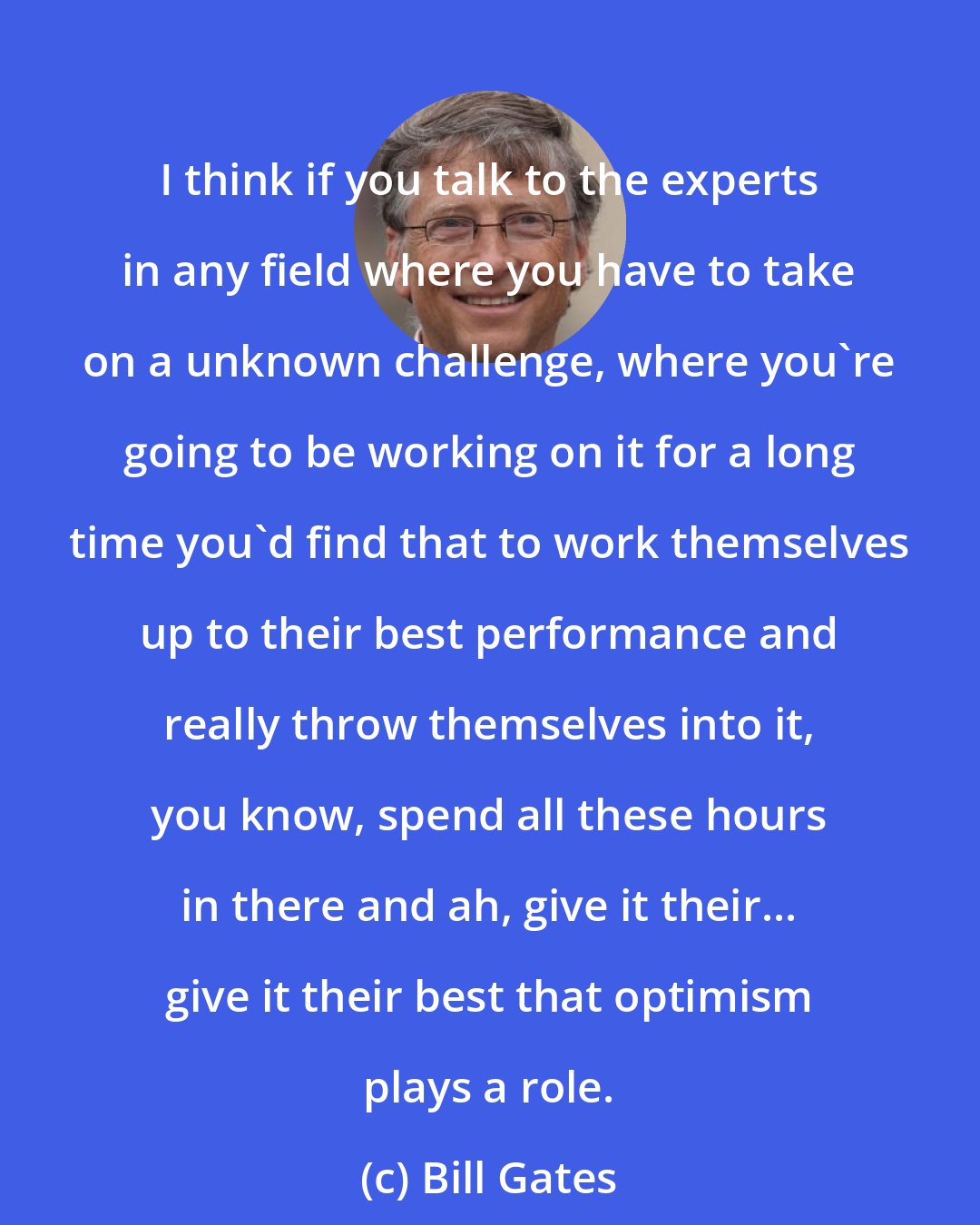 Bill Gates: I think if you talk to the experts in any field where you have to take on a unknown challenge, where you're going to be working on it for a long time you'd find that to work themselves up to their best performance and really throw themselves into it, you know, spend all these hours in there and ah, give it their... give it their best that optimism plays a role.