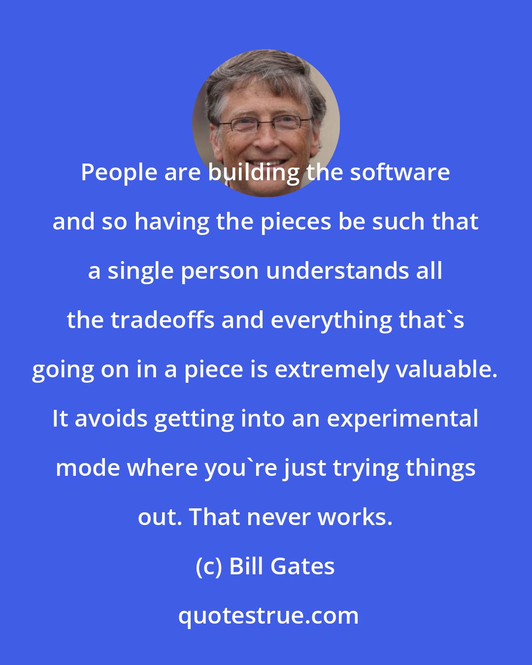 Bill Gates: People are building the software and so having the pieces be such that a single person understands all the tradeoffs and everything that's going on in a piece is extremely valuable. It avoids getting into an experimental mode where you're just trying things out. That never works.